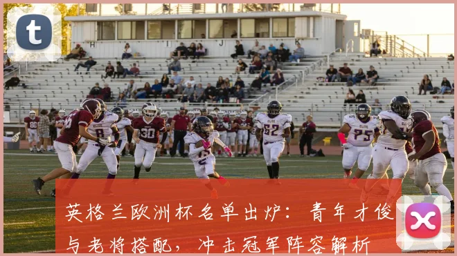 英格兰欧洲杯名单出炉：青年才俊与老将搭配，冲击冠军阵容解析