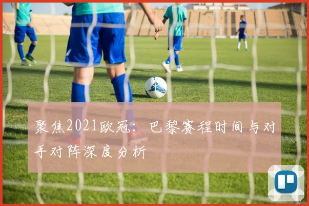 聚焦2021欧冠：巴黎赛程时间与对手对阵深度分析