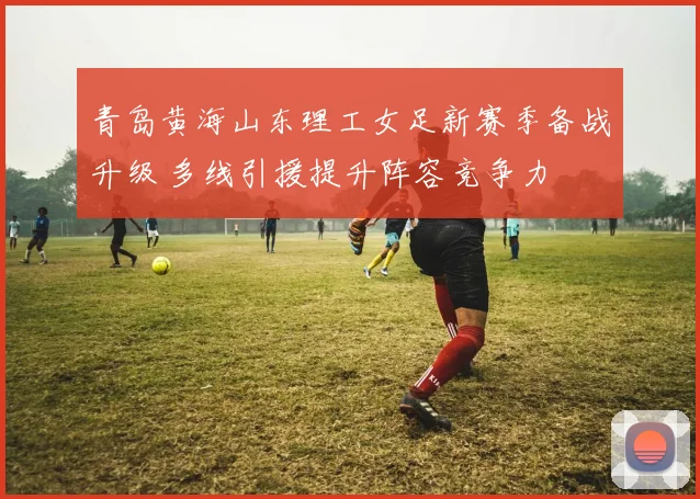 青岛黄海山东理工女足新赛季备战升级 多线引援提升阵容竞争力