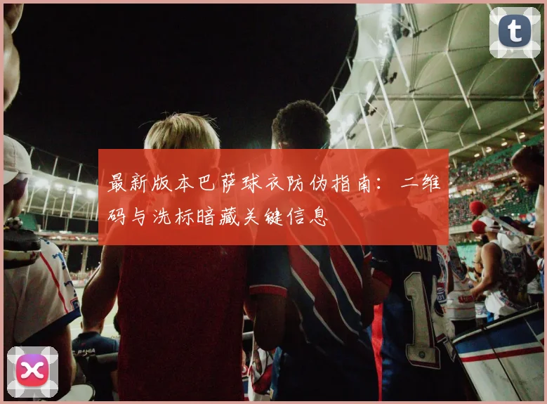 最新版本巴萨球衣防伪指南：二维码与洗标暗藏关键信息