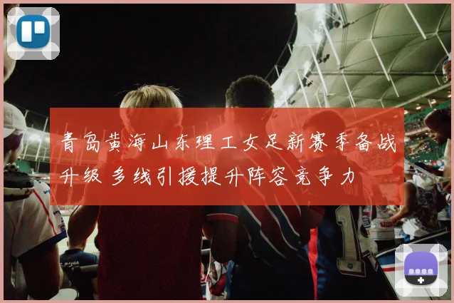 青岛黄海山东理工女足新赛季备战升级 多线引援提升阵容竞争力