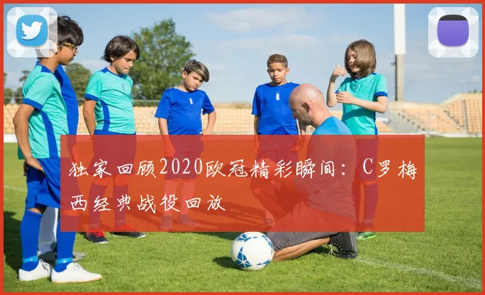 独家回顾2020欧冠精彩瞬间：C罗梅西经典战役回放
