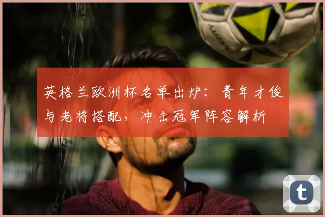 英格兰欧洲杯名单出炉：青年才俊与老将搭配，冲击冠军阵容解析