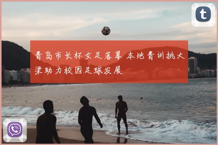 青岛市长杯女足落幕 本地青训挑大梁助力校园足球发展
