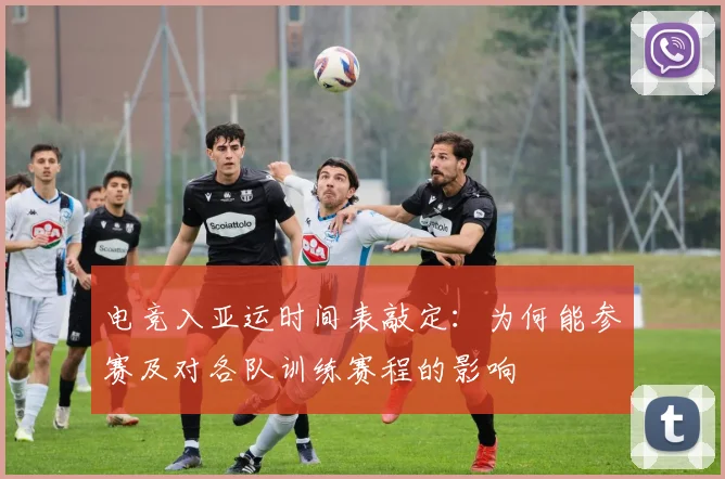 电竞入亚运时间表敲定：为何能参赛及对各队训练赛程的影响