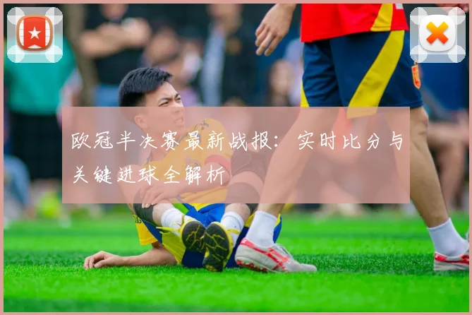 欧冠半决赛最新战报：实时比分与关键进球全解析