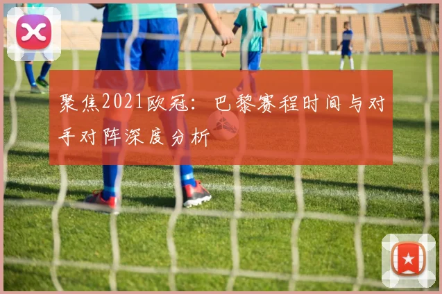 聚焦2021欧冠：巴黎赛程时间与对手对阵深度分析